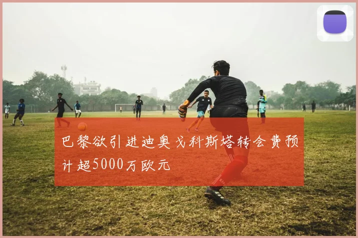 巴黎欲引进迪奥戈科斯塔转会费预计超5000万欧元