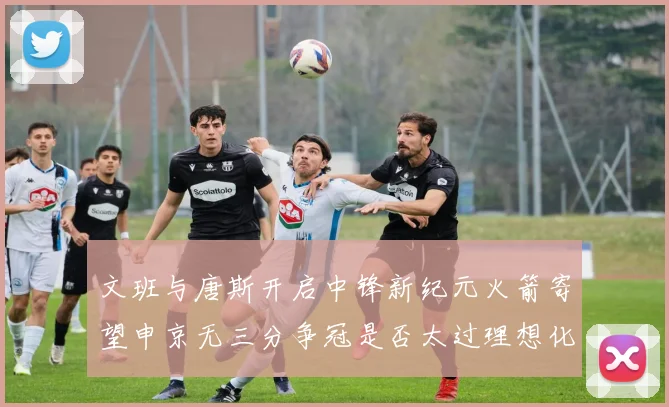文班与唐斯开启中锋新纪元火箭寄望申京无三分争冠是否太过理想化