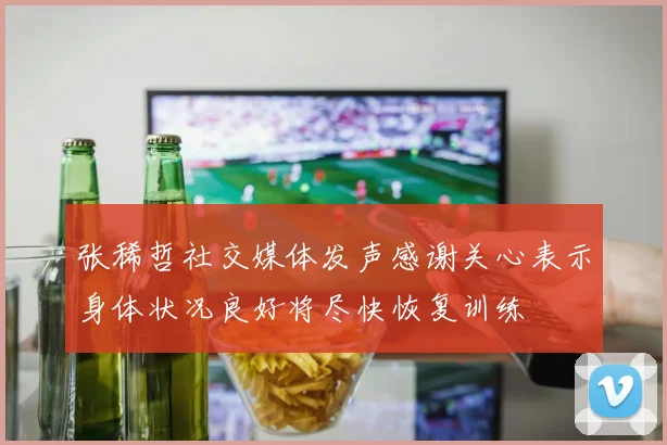 张稀哲社交媒体发声感谢关心表示身体状况良好将尽快恢复训练