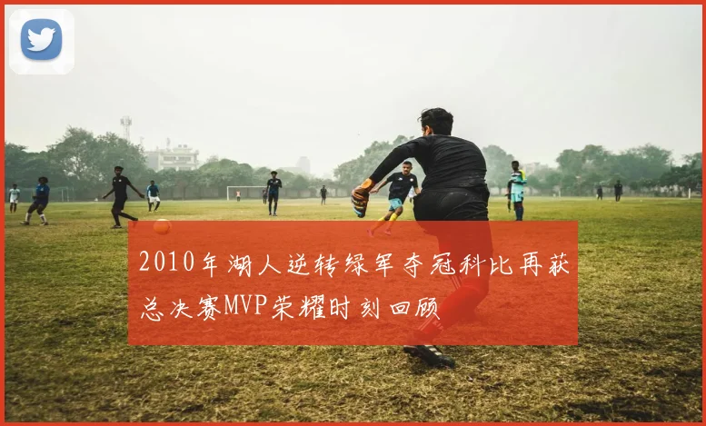 2010年湖人逆转绿军夺冠科比再获总决赛MVP荣耀时刻回顾
