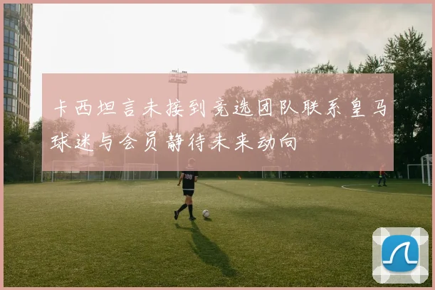 卡西坦言未接到竞选团队联系皇马球迷与会员静待未来动向