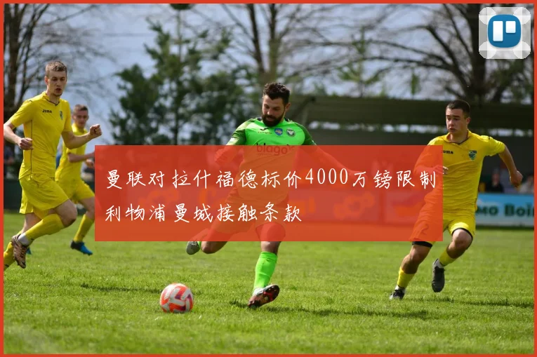 曼联对拉什福德标价4000万镑限制利物浦曼城接触条款