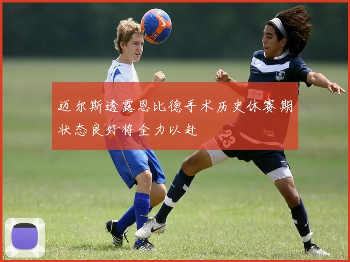 迈尔斯透露恩比德手术历史休赛期状态良好将全力以赴