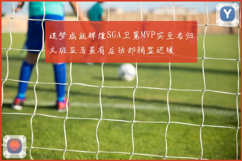 追梦成就辉煌SGA卫冕MVP实至名归文班亚马虽有后劲却稍显迟缓