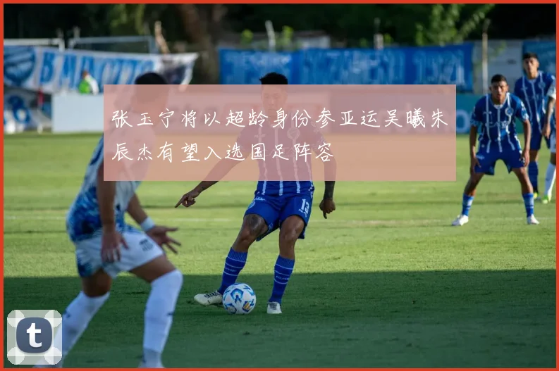 张玉宁将以超龄身份参亚运吴曦朱辰杰有望入选国足阵容