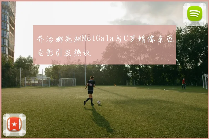 乔治娜亮相MetGala与C罗蜡像亲密合影引发热议