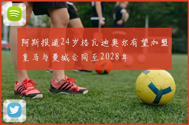 阿斯报道24岁格瓦迪奥尔有望加盟皇马与曼城合同至2028年