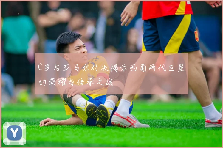 C罗与亚马尔对决揭示西葡两代巨星的荣耀与传承之战