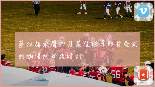 萨拉赫荣膺四月最佳球员即将告别利物浦的辉煌时刻