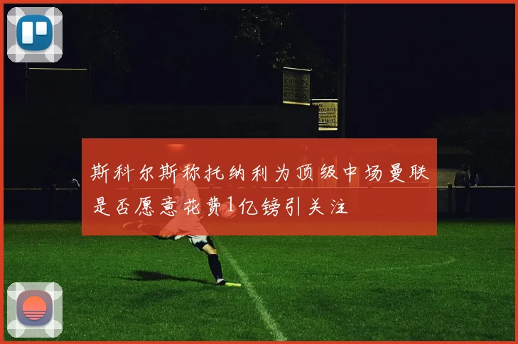 斯科尔斯称托纳利为顶级中场曼联是否愿意花费1亿镑引关注