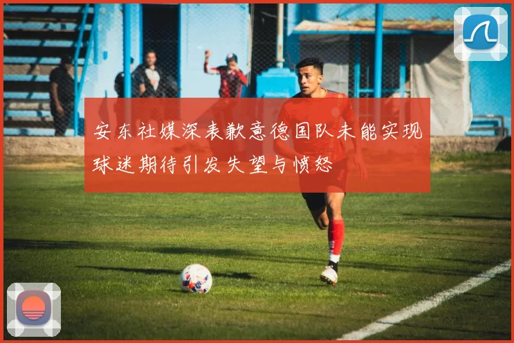 安东社媒深表歉意德国队未能实现球迷期待引发失望与愤怒