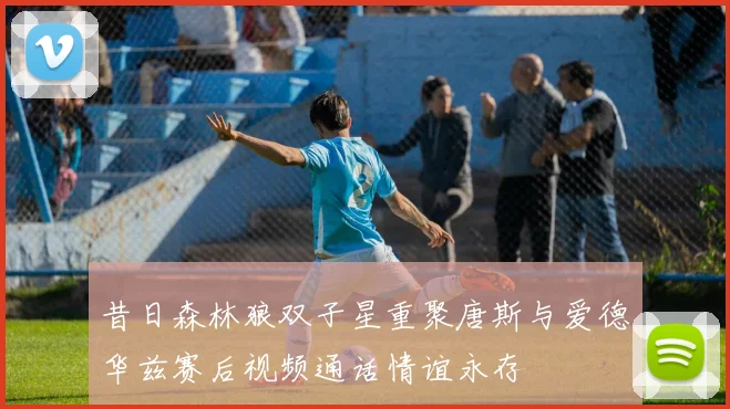 昔日森林狼双子星重聚唐斯与爱德华兹赛后视频通话情谊永存