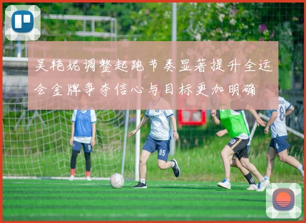 吴艳妮调整起跑节奏显著提升全运会金牌争夺信心与目标更加明确
