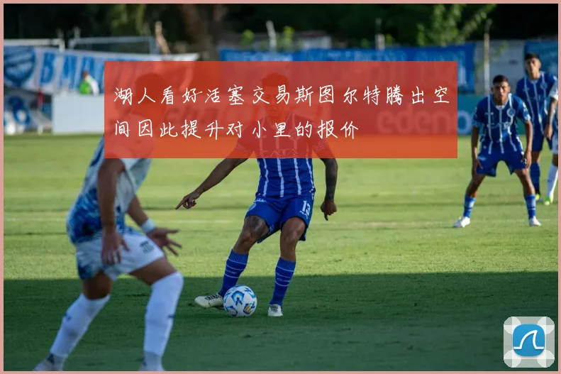 湖人看好活塞交易斯图尔特腾出空间因此提升对小里的报价