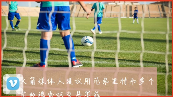 火箭媒体人建议用范弗里特和多个首轮选秀权交易墨菲