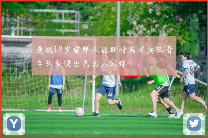 曼城19岁前锋沃赫斯特或将离队青年队表现出色打入61球