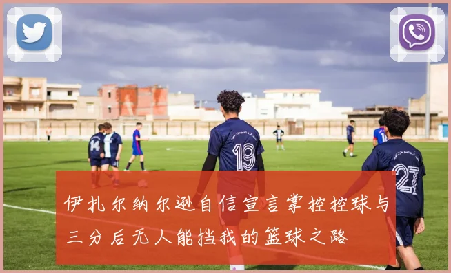 伊扎尔纳尔逊自信宣言掌控控球与三分后无人能挡我的篮球之路