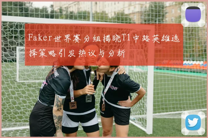 Faker世界赛分组揭晓T1中路英雄选择策略引发热议与分析