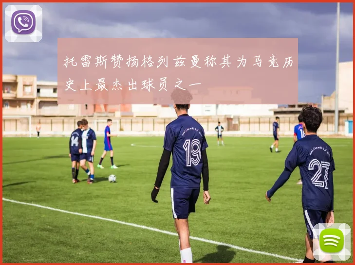 托雷斯赞扬格列兹曼称其为马竞历史上最杰出球员之一