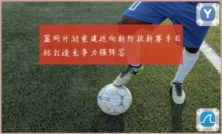 篮网计划重建迈向新阶段新赛季目标打造竞争力强阵容