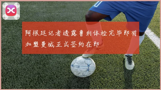 阿根廷记者透露鲁利体检完毕即将加盟曼城正式签约在即