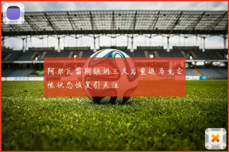 阿尔瓦雷斯缺训三天后重返马竞合练状态恢复引关注
