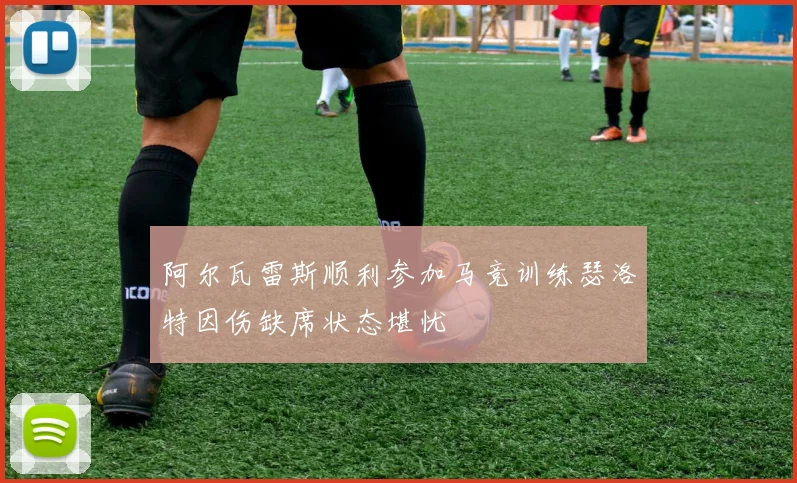 阿尔瓦雷斯顺利参加马竞训练瑟洛特因伤缺席状态堪忧