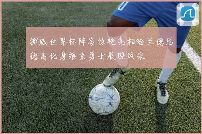挪威世界杯阵容惊艳亮相哈兰德厄德高化身维京勇士展现风采
