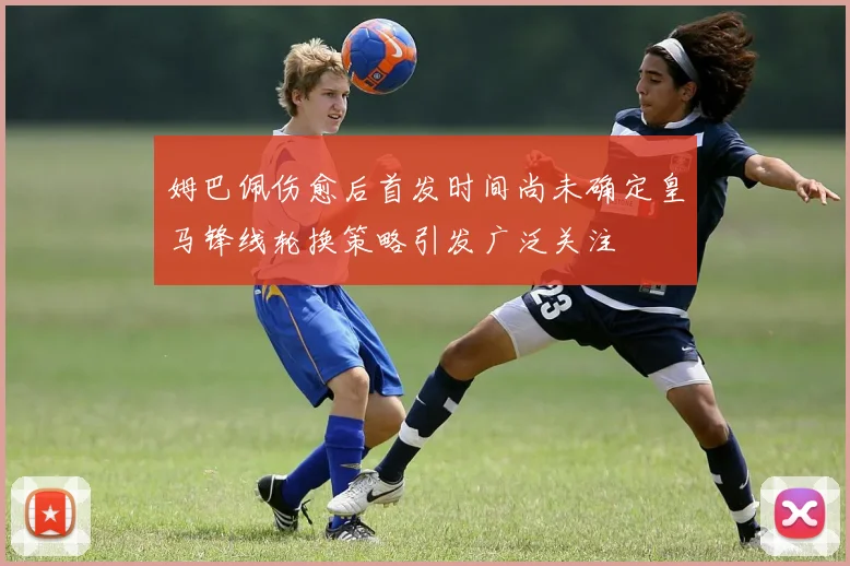 姆巴佩伤愈后首发时间尚未确定皇马锋线轮换策略引发广泛关注